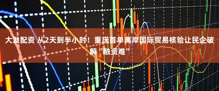 大发配资 从2天到半小时！重庆首单离岸国际贸易核验让民企破解“融资难”