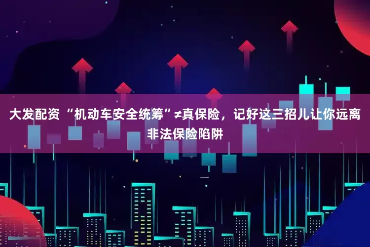 大发配资 “机动车安全统筹”≠真保险，记好这三招儿让你远离非法保险陷阱