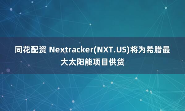 同花配资 Nextracker(NXT.US)将为希腊最大太阳能项目供货