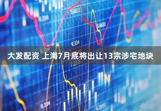 大发配资 上海7月底将出让13宗涉宅地块