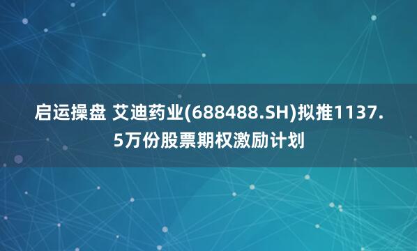 启运操盘 艾迪药业(688488.SH)拟推1137.5万份股票期权激励计划