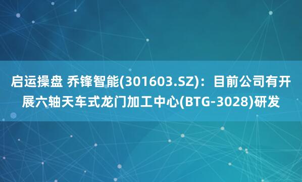 启运操盘 乔锋智能(301603.SZ):目前公司有开展六轴天车式龙门加工中心(BTG-3028)研发