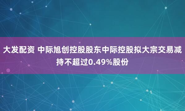 大发配资 中际旭创控股股东中际控股拟大宗交易减持不超过0.49%股份